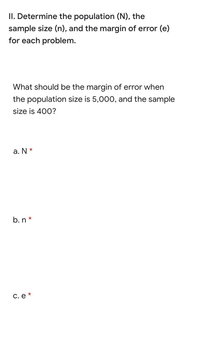 II. Determine the population (N), the
sample size (n), and the margin of error (e)
for each problem.
What should be the margin of error when
the population size is 5,000, and the sample
size is 400?
a. N *
b. n *
C. e *
