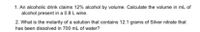 1. An alcoholic drink claims 12% alcohol by volume. Calculate the volume in ml of
alcohol present in a 0.8 L wine.
2. What is the molarity of a solution that contains 12.1 grams of Silver nitrate that
has been dissolved in 700 mL of water?
