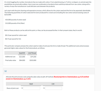 It's mind-boggling the number of products that are made with cotton. From salad dressing, to T-shirts, to diapers, to animal seed, the
possibilities are practically endless. Here is just one combination of products that could be produced from raw cotton, along with a
variety of ways the manufacturer could allocate costs between the products.
Let's start with the joint cleaning and separation process, which allows for the cotton seed and the lint to be separately identifiable.
The following quantities of cotton seed and lint were produced for a total cost (including the raw cotton and processing costs) of
$232,000.
435,000 pounds of cotton seed
315,000 pounds of lint (fiber)
Both of these products can be sold at this point, or they can be processed further. In their present state, they're worth:
$0.13 per pound for cotton seed
$0.75 per pound for lint
This particular company presses the cotton seed to make oil and uses the lint to make thread. The additional costs and processes
generate higher sales values for the final products, as follows.
Seed/Oil
Lint/Thread
Additional cost
Final sales value
$21,000
$79,200
$84,000
$335,000
(a)
Allocate the joint process costs using the sales value at split-off method. (Round proportion to 2 decimal places, e.g. 0.25 and final
answers to O decimal places, e.g. 5,125.)
Seed
Share of joint cost
$
Lint