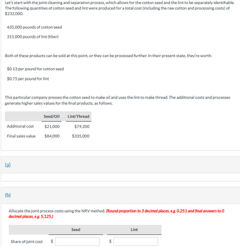 Let's start with the joint cleaning and separation process, which allows for the cotton seed and the lint to be separately identifiable.
The following quantities of cotton seed and lint were produced for a total cost (including the raw cotton and processing costs) of
$232,000.
435,000 pounds of cotton seed
315,000 pounds of lint (fiber)
Both of these products can be sold at this point, or they can be processed further. In their present state, they're worth:
$0.13 per pound for cotton seed
$0.75 per pound for lint
This particular company presses the cotton seed to make oil and uses the lint to make thread. The additional costs and processes
generate higher sales values for the final products, as follows.
Seed/Oil
Lint/Thread
Additional cost
$21,000
$79,200
Final sales value $84,000
$335,000
(a)
(b)
Allocate the joint process costs using the NRV method. (Round proportion to 3 decimal places, e.g. 0.251 and final answers to O
decimal places, e.g. 5,125.)
Share of joint cost
$
Seed
$
Lint