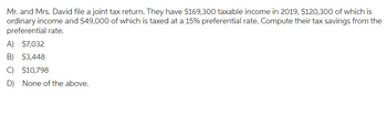 Mr. and Mrs. David file a joint tax return. They have $169,300 taxable income in 2019, $120,300 of which is
ordinary income and $49,000 of which is taxed at a 15% preferential rate. Compute their tax savings from the
preferential rate.
A) $7,032
B) $3,448
C) $10,798
D) None of the above.