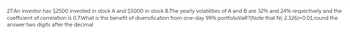 27.An investor has $2500 invested in stock A and $5000 in stock B.The yearly volatilities of A and B are 32% and 24% respectively and the
coefficient of correlation is 0.7.What is the benefit of diversification from one-day 99% portfolioVaR? (Note that N(-2.326)=0.01,round the
answer two digits after the decimal
