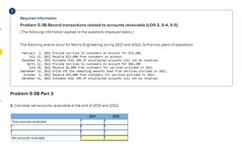 6
!
Required information
Problem 5-3B Record transactions related to accounts receivable (LO5-3, 5-4, 5-5)
[The following information applies to the questions displayed below.]
The following events occur for Morris Engineering during 2021 and 2022, its first two years of operations.
February 2, 2021 Provide services to customers on account for $33,200.
July 23, 2021 Receive $23,000 from customers on account.
December 31, 2021 Estimate that 20% of uncollected accounts will not be received.
April 12, 2022 Provide services to customers on account for $46,200.
June 28, 2022 Receive $6,000 from customers for services provided in 2021.
September 13, 2022 Write off the remaining amounts owed from services provided in 2021.
October 5, 2022 Receive $41,000 from customers for services provided in 2022.
December 31, 2022 Estimate that 20% of uncollected accounts will not be received.
Problem 5-3B Part 3
3. Calculate net accounts receivable at the end of 2021 and 2022.
Total accounts receivable
Net accounts receivable
2021
2022