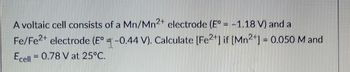 A voltaic cell consists of a Mn/Mn2+ electrode (E° = -1.18 V) and a
Fe/Fe²+ electrode (E° -0.44 V). Calculate [Fe2+] if [Mn²+] = 0.050 M and
Ecell = 0.78 V at 25°C.