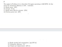 2
The engine in Problem (1) is a three-liter V6 engine operating at 2400 RPM. At this
speed the mechanical efficiency is 84% . Calculate:
(a) Brake power. [kW]
(b) Torque. [N-m]
(c) Brake mean effective pressure. [kPa]
(d) Friction power lost. [kW]
(e) Brake specific fuel consumption. [gm/kW-hr]
(f) Volumetric efficiency. [%]
(g) Output per displacement. [kW/L]
