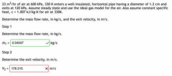 23 m³/hr of air at 600 kPa, 330 K enters a well-insulated, horizontal pipe having a diameter of 1.2 cm and
exits at 120 kPa. Assume steady state and use the ideal gas model for the air. Also assume constant specific
heat, c = 1.007 kJ/kg-K for air at 330K.
Determine the mass flow rate, in kg/s, and the exit velocity, in m/s.
Step 1
Determine the mass flow rate, in kg/s.
m₁
= 0.04047
kg/s
Step 2
Determine the exit velocity, in m/s.
V₂ =
178.315
x m/s