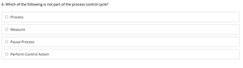 **Question:**

6. Which of the following is not part of the process control cycle?

**Options:**

- O Process
- O Measure
- O Pause Process
- O Perform Control Action

**Explanation:**

The image shows a multiple-choice question with four options. The question asks which option is not part of the process control cycle. Each option is provided with a radio button for selection. 

No graphs or diagrams are present in the image.