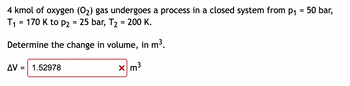 4 kmol of oxygen (0₂) gas undergoes a process in a closed system from p₁ = 50 bar,
T₁ = 170 K to P2 = 25 bar, T₂ = 200 K.
Determine the change in volume, in m³.
AV = 1.52978
x m³