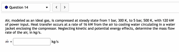 Question 14
<
m =
Air, modeled as an ideal gas, is compressed at steady state from 1 bar, 300 K, to 5 bar, 500 K, with 120 kW
of power input. Heat transfer occurs at a rate of 16 kW from the air to cooling water circulating in a water
jacket enclosing the compressor. Neglecting kinetic and potential energy effects, determine the mass flow
rate of the air, in kg/s.
>
kg/s