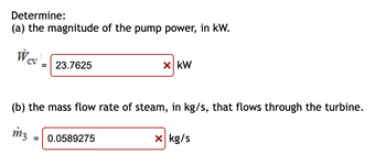 Determine:
(a) the magnitude of the pump power, in kW.
Wev
= 23.7625
x KW
(b) the mass flow rate of steam, in kg/s, that flows through the turbine.
m3
0.0589275
x kg/s