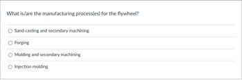 What is/are the manufacturing process(es) for the flywheel?
Sand casting and secondary machining
Forging
Molding and secondary machining
Injection molding