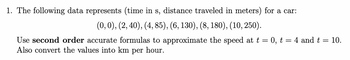 1. The following data represents (time in s, distance traveled in meters) for a car:
(0, 0), (2, 40), (4, 85), (6, 130), (8, 180), (10, 250).
Use second order accurate formulas to approximate the speed at t = 0, t = 4 and t = 10.
Also convert the values into km per hour.