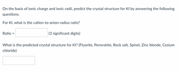 On the basis of ionic charge and ionic radii, predict the crystal structure for KI by answering the following
questions.
For KI, what is the cation-to-anion radius ratio?
Ratio =
(3 significant digits)
What is the predicted crystal structure for KI? (Fluorite, Perovskite, Rock salt, Spinel, Zinc blende, Cesium
chloride)