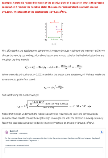 **Example: A proton is released from rest at the positive plate of a capacitor. What is the proton’s speed when it reaches the negative plate? The capacitor is illustrated below with spacing d = 2.1mm. The strength of the electric field is E = 4.5 × 10⁴ N/C.**

![Image of Capacitor](https://example.com/capacitor_image.png)

*Figure 6.26*

First off, note that the acceleration \( a_x \) component is negative because it points to the left so \( a_x = -\frac{qE}{m} \). We choose the velocity squared equation above because we want to solve for the final velocity (and we are not given the time interval):

\[ v_{xf}^2 = v_{xi}^2 + 2a_x (x_f - x_i) = 0 - \frac{2Eq(x_f - x_i)}{m} = -\frac{2Eq x_f}{m} \]

Where we made \( x_i = 0 \) such that \( x_f = 0.0021m \) and that the proton starts at rest so \( v_{xi} = 0 \). We have to take the square root to get the final speed:

\[ v_{xf} = \pm \sqrt{-\frac{2Eq x_f}{m}} \]

And substituting the numbers we get:

\[ v_{xf} = \pm \sqrt{\frac{4.5 \times 10^4 \, N/C \, \times (1.602 \times 10^{-19} \, C) \, \times (-0.0021 \, m)}{-2 \times 1.67 \times 10^{-27} \, kg }} = \pm 1.35 \times 10^5 \, m/s \]

Notice that the sign underneath the radical is positive (as required) and to get the correct velocity component we need to choose the negative sign (moving to the left). The proton is moving extremely fast in this case because typical fields (like in an old TV set) are on this order (around \( 10^5 \, N/C \)).

**Question 7: Homework – Unanswered**

For the example above, how long (in nanoseconds) does it take the proton to travel the distance of 2