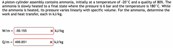 A piston-cylinder assembly contains ammonia, initially at a temperature of -20°C and a quality of 80%. The
ammonia is slowly heated to a final state where the pressure is 6 bar and the temperature is 180°C. While
the ammonia is heated, its pressure varies linearly with specific volume. For the ammonia, determine the
work and heat transfer, each in kJ/kg.
W/m = -56.155
Q/m
=
466.851
x kJ/kg
x kJ/kg