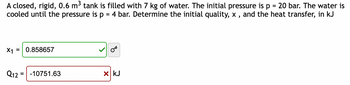 A closed, rigid, 0.6 m³ tank is filled with 7 kg of water. The initial pressure is p 20 bar. The water is
cooled until the pressure is p = 4 bar. Determine the initial quality, x, and the heat transfer, in kJ
X1 = 0.858657
Q12-10751.63
x kJ