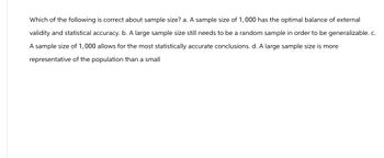 Which of the following is correct about sample size? a. A sample size of 1,000 has the optimal balance of external
validity and statistical accuracy. b. A large sample size still needs to be a random sample in order to be generalizable. c.
A sample size of 1,000 allows for the most statistically accurate conclusions. d. A large sample size is more
representative of the population than a small