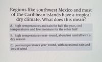 Regions like southwest Mexico and most
of the Caribbean islands have a tropical
dry climate. What does this mean?
A. high temperatures and rain for half the year, cool
temperatures
and low moisture for the other half
B. high temperatures year-round, abundant rainfall with a
dry season
C. cool temperatures year-round, with occasional rain and
lots of wind
