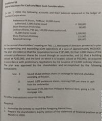 Share Issuances for Cash and Non-Cash Considerations
Problem #13
0n Jan. 1, 2018, the following accounts and their balances appeared in the ledger of
Fuentes Corporation:
Preference P9 Shares, P100 par, 10,000 shares
authorized, 5,000 shares issued
Share Premium-Preference
Ordinary Shares, P20 par, 100,000 shares authorized,
75,000 shares issued
Share Premium-Ordinary
Retained Earnings
P 500,000
80,000
1,500,000
125,000
505,000
At the annual shareholders' meeting on Feb. 11, the board of directors presented a plan
for modernizing and expanding plant operations at a cost of approximately P600,000.
The plan provided (a) that the corporation borrow P175,000, (b) that 1,000 shares of the
unissued preference shares be issued through an underwriter, and (c) that a building
valued at P280,000, and the land on which it is located, valued at P50,000, be acquired
in accordance with preliminary negotiations by the issuance of 15,000 ordinary shares.
The plan was approved by the shareholders and accomplished by the following
transactions:
Issued 15,000 ordinary shares in exchange for land and a building,
according to the plan.
Mar. 3
Issued 1,000 preference shares, receiving P105 per share in cash
from the underwriter.
15
31
Borrowed P175,000 from Philippine National Bank, giving a 12%
mortgage note.
No other transactions occurred during March.
Required:
1. Journalize the entries to record the foregoing transactions.
2. Prepare the shareholders' equity section of the statement of financial position as at
March 31, 2018.
Shot on Y15
