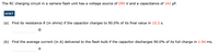The RC charging circuit in a camera flash unit has a voltage source of 295 V and a capacitance of 141 µF.
HINT
Find its resistance R (in ohms) if the capacitor charges to 90.0% of its final value in 15.2 s.
(a)
Ω
(b) Find the average current (in A) delivered to the flash bulb if the capacitor discharges 90.0% of its full charge in 1.04 ms.
A
