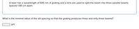 A laser has a wavelength of 645 nm. A grating and a lens are used to split the beam into three parallel beams
spaced 1.85 cm apart.
What is the minimal value of the slit spacing so that the grating produces three and only three beams?
um
