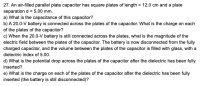 27. An air-filled parallel plate capacitor has square plates of length = 12.0 cm and a plate
separation d = 5.00 mm.
a) What is the capacitance of this capacitor?
b) A 20.0-V battery is connected across the plates of the capacitor. What is the charge on each
of the plates of the capacitor?
c) When the 20.0-V battery is still connected across the plates, what is the magnitude of the
electric field between the plates of the capacitor. The battery is now disconnected from the fully
