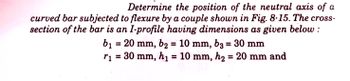 Determine the position of the neutral axis of a
curved bar subjected to flexure by a couple shown in Fig. 8-15. The cross-
section of the bar is an I-profile having dimensions as given below:
b₁ = 20 mm, b₂ = 10 mm, b3 = 30 mm
r₁ = 30 mm, h₁ = 10 mm, h₂ = 20 mm and