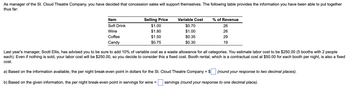 As manager of the St. Cloud Theatre Company, you have decided that concession sales will support themselves. The following table provides the information you have been able to put together
thus far:
Item
Soft Drink
Wine
Coffee
Candy
Selling Price
$1.00
$1.80
$1.50
$0.75
Variable Cost
$0.70
$1.00
$0.35
$0.30
% of Revenue
26
26
29
19
Last year's manager, Scott Ellis, has advised you to be sure to add 10% of variable cost as a waste allowance for all categories. You estimate labor cost to be $250.00 (5 booths with 2 people
each). Even if nothing is sold, your labor cost will be $250.00, so you decide to consider this a fixed cost. Booth rental, which is a contractual cost at $50.00 for each booth per night, is also a fixed
cost.
a) Based on the information available, the per night break-even point in dollars for the St. Cloud Theatre Company = $
b) Based on the given information, the per night break-even point in servings for wine =
(round your response to two decimal places).
servings (round your response to one decimal place).