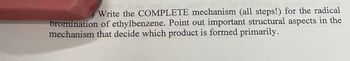 Write the COMPLETE mechanism (all steps!) for the radical
bromination of ethylbenzene. Point out important structural aspects in the
mechanism that decide which product is formed primarily.