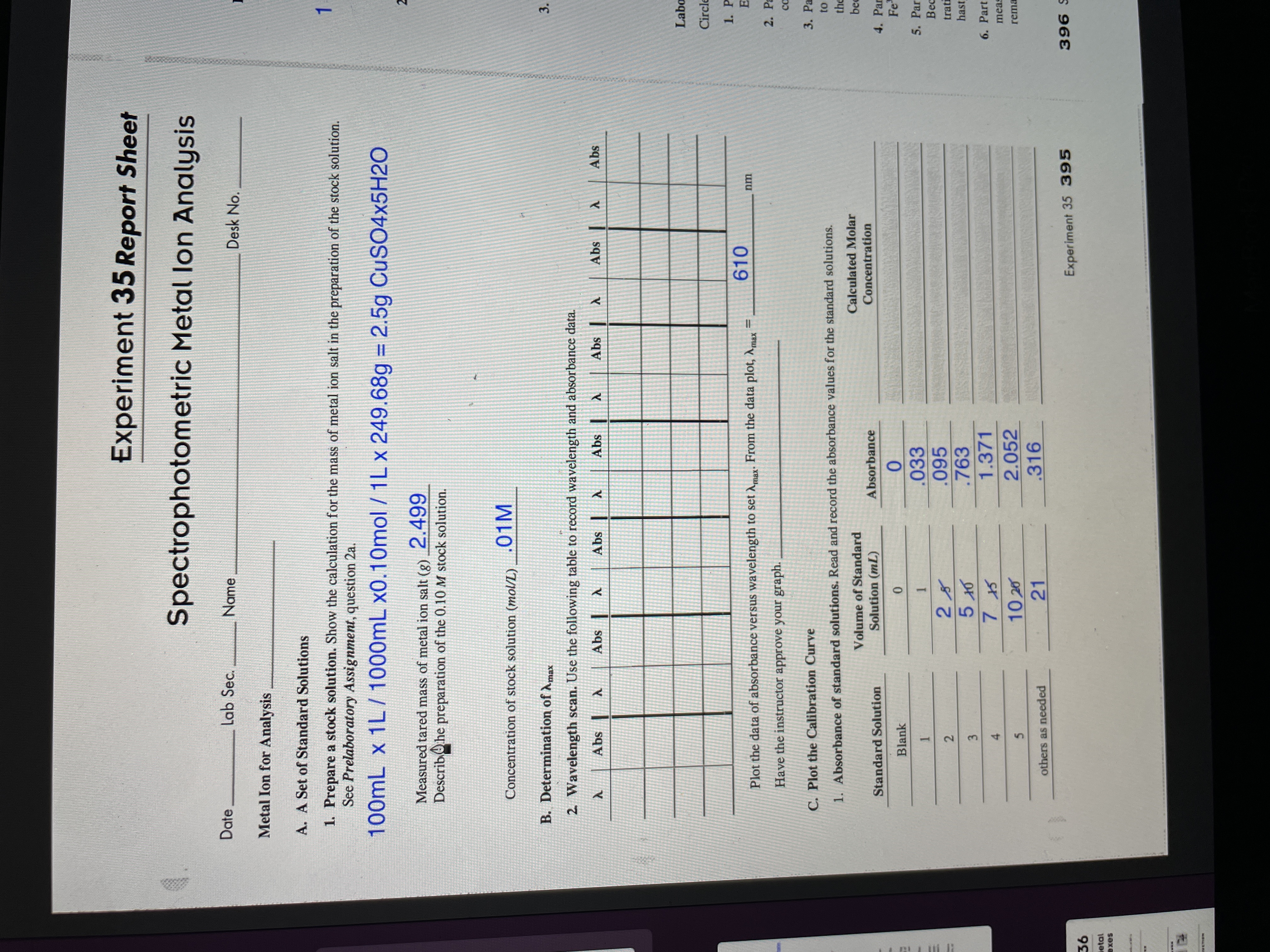 **Experiment 35 Report Sheet**

**Spectrophotometric Metal Ion Analysis**

**Metal Ion for Analysis**

---

**A. A Set of Standard Solutions**

1. **Prepare a stock solution.** Show the calculation for the mass of metal ion salt in the preparation of the stock solution. Refer to Prelaboratory Assignment, question 2a.

   Calculation:  
   \[
   100\text{mL} \times 1\text{L} / 1000\text{mL} \times 0.10\text{mol} / 1\text{L} \times 249.68\text{g} = 2.5\text{g } \text{CuSO}_4\cdot\text{5H}_2\text{O}
   \]

   - **Measured tared mass of metal ion salt (g):** 2.499

   - **Description of the preparation of the 0.10 M stock solution.**

   - **Concentration of stock solution (mol/L):** 0.01 M

---

**B. Determination of \(λ_{max}\)**

2. **Wavelength Scan.** Use the following table to record the wavelength and absorbance data.

   | λ    | Abs | λ    | Abs | λ    | Abs | λ    | Abs | λ    | Abs |
   |------|-----|------|-----|------|-----|------|-----|------|-----|
   |      |     |      |     |      |     |      |     |      |     |

   - **Plot the data of absorbance versus wavelength to set \(λ_{max}\). From the data plot, \(λ_{max}\):** 610 nm

   - **Have the instructor approve your graph.**

---

**C. Plot the Calibration Curve**

1. **Absorbance of Standard Solutions.** Read and record the absorbance values for the standard solutions.

   | Standard Solution | Volume of Standard Solution (μL) | Absorbance | Calculated Molar Concentration |
   |-------------------|-----------------------------------|------------|--------------------------------|
   | Blank             | 0                                 | 0.033      |                                |
   | 1                 | 2                                 | 0.095      |                                |
   | 2                 | 5                                 | 0.763      |