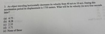 3. An object traveling horizontally decreases its velocity from 40 m/s to 10 m/s. During this
acceleration period its displacement is 1750 meters. What will be its velocity (in m/s) four seconds
later?
(a) 6.73
(b) 8.28
(c) 2.35
(d) 5.71
(e) None of these
szali to suol