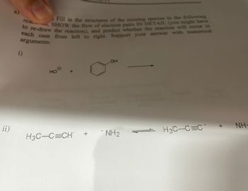 ii)
a)
Fill in the structures of the missing species in the following
rea, SHOW the flow of electron pairs IN DETAIL (you might have
to re-draw the reaction), and predict whether the reaction will occur in
each case from left to right. Support your answer with numerical
arguments.
i)
HOO
НО
X
H3C-C=CH
+
OH
-NH2
-
H3C-C=C
+
- ΝΗ