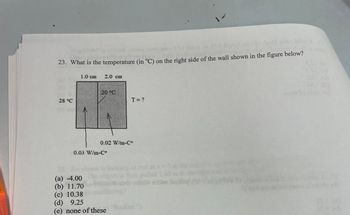 bilon A S
shemm 80
piem
23. What is the temperature (in °C) on the right side of the wall shown in the figure below?
28 °C
1.0 cm
2.0 cm
(a) -4.00
(b) 11.70
20 °C
0.03 W/m-Cº
0.02 W/m-Cº
T = ?
(c) 10.38
(d) 9.25
(e) none of these
tatx=
2.60 m t
soline Berthise
to
Salon
(0)
20.00)
(b)
22.0
S