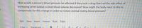 How would a person's blood pressure be affected if they took a drug that had the side effect of
increasing urine output so that blood volume decreased? How might the body react to this to
compensate for this change in order to restore normal resting blood pressure?
Edit View
Insert Format Tools Table
12pt v
Paragraph v
T2 Y
