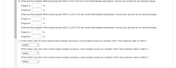 b. What are the projects' IRRs assuming the WACC is 5%? Do not round intermediate calculations. Round your answer to two decimal places.
Project A:
Project B:
What are the projects' IRRs assuming the WACC is 10%? Do not round intermediate calculations. Round your answer to two decimal places.
Project A:
Project B:
What are the projects' IRRs assuming the WACC is 15%? Do not round intermediate calculations. Round your answer to two decimal places.
Project A:
Project B:
%
c. If the WACC was 5% and A and B were mutually exclusive, which project would you choose? (Hint: The crossover rate is 3.86%.)
-Select-
If the WACC was 10% and A and B were mutually exclusive, which project would you choose? (Hint: The crossover rate is 3.86%.)
-Select-
If the WACC was 15% and A and B were mutually exclusive, which project would you choose? (Hint: The crossover rate is 3.86%.)
-Select-
%
%
%
%
%