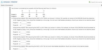 CENGAGE MINDTAP
Week 6 Homework
Your division is considering two projects with the following cash flows (in millions):
0
2
1
%
Project A
-$20
Project B
-$13
a. What are the projects' NPVs assuming the WACC is 5%? Enter your answer in millions. For example, an answer of $10,550,000 should be entered as
10.55. Negative values, if any, should be indicated by a minus sign. Do not round intermediate calculations. Round your answer to two decimal places.
Project A: $
million
million
Project B: $
What are the projects' NPVs assuming the WACC is 10%? Enter your answer in millions. For example, an answer of $10,550,000 should be entered as
10.55. Negative values, if any, should be indicated by a minus sign. Do not round intermediate calculations. Round your answer to two decimal places.
Project A: $
million
Project B: $
million
What are the projects' NPVs assuming the WACC is 15%? Enter your answer in millions. For example, an answer of $10,550,000 should be entered as
10.55. Negative values, if any, should be indicated by a minus sign. Do not round intermediate calculations. Round your answer to two decimal places.
Project A: $
million
$5
$8
3
$9
$7
$12
$3
Project B: $
million
b. What are the projects' IRRs assuming the WACC is 5%? Do not round intermediate calculations. Round your answer to two decimal places.
Project A:
Q Search this course
>