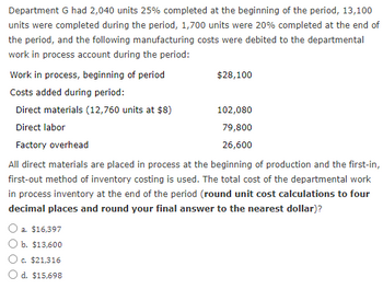 Department G had 2,040 units 25% completed at the beginning of the period, 13,100
units were completed during the period, 1,700 units were 20% completed at the end of
the period, and the following manufacturing costs were debited to the departmental
work in process account during the period:
Work in process, beginning of period
Costs added during period:
Direct materials (12,760 units at $8)
Direct labor
Factory overhead
All direct materials are placed in process at the beginning of production and the first-in,
first-out method of inventory costing is used. The total cost of the departmental work
in process inventory at the end of the period (round unit cost calculations to four
decimal places and round your final answer to the nearest dollar)?
a. $16,397
b. $13,600
c. $21,316
O d. $15,698
$28,100
102,080
79,800
26,600