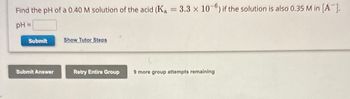 Find the pH of a 0.40 M solution of the acid (K₁ = 3.3 x 10-6) if the solution is also 0.35 M in [A-].
pH =
Submit
Submit Answer
Show Tutor Steps
Retry Entire Group
9 more group attempts remaining