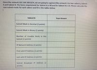 Given the network 192.168.100.0/24, we are going to segment this network into two subnets, Subnet
A and Subnet B. The hosts requirement for Subnet A is 90 and for Subnet B is 20. Please calculate the
new subnet masks for each subnet and fill in the tables below:
Subnet B
Your Answer
Subnet Mask in Decimal (3 points)
Subnet Mask in Binary (2 points)
Number of Useable Hosts in this
Subnet (2 points)
IP Network Address (2 points)
First valid IP Address (2 points)
Last valid IP Address (2 points)
Subnet Broadcast IP Address (2
points)
