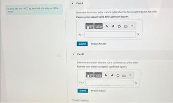 A crane lifts the 15000 kg steel hull of a ship out of the
water
Part A
Determine the tension in the crane's cable when the hull is submerged in the water.
Express your answer using two significant figures.
Fr
Submit
Part B
Pr
Submit
ΑΣΦ
Provide Feedback
Request Answer
Determine the tension when the hull is completely out of the water.
Express your answer using two significant figures.
19Η ΑΣΦ
GANG
Request Answer
N
?
N