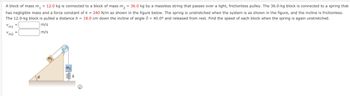 A block of mass m.
m₁ = 12.0 kg is connected to a block of mass m₂ = 36.0 kg by a massless string that passes over a light, frictionless pulley. The 36.0-kg block is connected to a spring that
has negligible mass and a force constant of k = 240 N/m as shown in the figure below. The spring is unstretched when the system is as shown in the figure, and the incline is frictionless.
The 12.0-kg block is pulled a distance h = 18.0 cm down the incline of angle 40.0° and released from rest. Find the speed of each block when the spring is again unstretched.
m/s
m/s
V
V
m1
m2
=
=
8
m₁
4
=