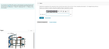 For a short time, the 400-kg roller-coaster car with passengers is traveling along the spiral
track as shown in (Figure 1) at a constant speed such that its position measured from the
top of the track has components r = 10 m, 0 = (0.2t) rad, and z= (-0.3t) m, where
t is in seconds.
Figure
r = 10 m.
8
1 of 1
Part A
Determine the magnitudes of the components of force which the track exerts on the car in the r, 0, and z directions at the instant t = 2 s. Neglect the size of the car.
Express your answers in newtons using three significant figures separated by commas.
V—| ΑΣΦ | | | vec|
Fr, Fo, F₂ =
Submit
Request Answer
< Return to Assignment
Provide Feedback
?
N