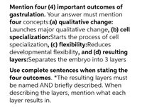 Mention four (4) important outcomes of
gastrulation. Your answer must mention
four concepts:(a) qualitative change:
Launches major qualitative change, (b) cell
specialization:Starts the process of cell
specialization, (c) flexibility:Reduces
developmental flexibility, and (d) resulting
layers:Separates the embryo into 3 layers
Use complete sentences when stating the
four outcomes. *The resulting layers must
be named AND briefly described. When
describing the layers, mention what each
layer results in.
