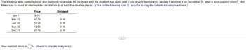 The following table contains prices and dividends for a stock. All prices are after the dividend has been paid. If you bought the stock on January 1 and sold it on December 31, what is your realized return? Hint:
Make sure to round all intermediate calculations to at least five decimal places. (Click on the following icon in order to copy its contents into a spreadsheet.)
Jan 1
Price
9.76
Dividend
Mar 31
10.76
0.16
Jun 30
10.26
0.16
Sep 30
10.86
0.16
Dec 31
10.76
0.16
Your realized return is
%. (Round to one decimal place.)