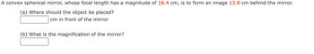 ### Problem Description

A convex spherical mirror, whose focal length has a magnitude of **16.4 cm**, is to form an image **13.0 cm** behind the mirror.

#### Questions

(a) Where should the object be placed?
- \[ \boxed{ \quad } \] cm in front of the mirror

(b) What is the magnification of the mirror?
- \[ \boxed{ \quad } \]