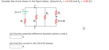 =
Consider the circuit shown in the figure below. (Assume R₁
b
25.0 V
+
R₁
R₁
a
R₂
{R₂
(b) Find the current in the 20.0- resistor.
A
-20.0 Ω
14.0 and R₂
(a) Find the potential difference between points a and b.
V
3.00 2.)