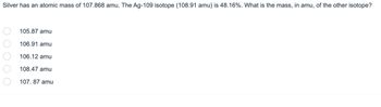 Silver has an atomic mass of 107.868 amu. The Ag-109 isotope (108.91 amu) is 48.16%. What is the mass, in amu, of the other isotope?
00000
105.87 amu
106.91 amu
106.12 amu
108.47 amu
107.87 amu