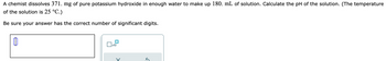 A chemist dissolves 371. mg of pure potassium hydroxide in enough water to make up 180. mL of solution. Calculate the pH of the solution. (The temperature
of the solution is 25 °C.)
Be sure your answer has the correct number of significant digits.
0
x10