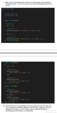 A. Refer to the code segment below and answer the questions in the comments
labelled Question i – vi. For each answer; provide a brief explanation for your
answer.
public class Scope
|{
private int x = 2;
private int x = 1;
public void start()
{
int x = 5;
int x = 2;
//Question i
System.out.printf( "The value of x is %d\n", x );
int x = 2;
//Question ii
System.out.printf( "\nThe value of x is is %d\n", x );
} // end method begin
3
public void middle()
{
int x = 25;
//Question iii
System.out.printf(
"\nThe value of x is %d\n", x );
+x;
//Question iv
System.out.printf(
"The value of x is %d\n", x );
} // end method middle
public void end()
{
//Question v
System.out.printf(
"\nThe value of x is %d\n", x );
x *= 10;
//Question vi
System.out.printf(
"The value of x is %d\n", x );
} // end method end
} // end class Scope
B. The performance of an algorithm can be determined in terms of its time and
space complexity. Explain the difference between time complexity and space
complexity and make a case for which is the most efficient method for
determining the performance of an algorithm.
Activate Windows
Go to Settings to activate
