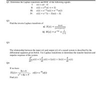 Q1- Determine the Laplace transform and ROC of the following signals:
I.
x(t) = u(t - 4)
II.
x(t) = e5tu(-t + 3)
III.
x(t) = e-2tu(t) + e-3tu(t)
IV. x(t) = e-t(t – 3)u(t – 3)
Q2-
Find the inverse Laplace transform of
3s+4
a) X(s) =
(s+1)(s+2)²
2
%3D
s-2
Q3-
The relationship between the input x(t) and output y(t) of a causal system is described by the
differential equation given below. Use Laplace transforms to determine the transfer function and
impulse response of the system.
d
d?
d
drz y(t) + 3y(t) + 2y(t) = 3x(t) +x(t)
dt°
dt
Q4-
If we have
3s +1
-31
H(s) =
x(t) = e*u(t)
s² +6s + 5'
Find y(t)
